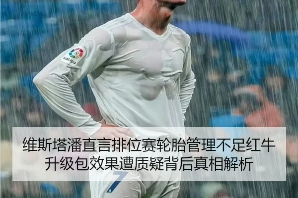维斯塔潘直言排位赛轮胎管理不足红牛升级包效果遭质疑背后真相解析